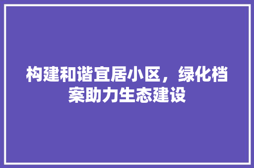 构建和谐宜居小区，绿化档案助力生态建设