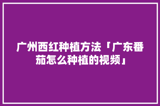 广州西红种植方法「广东番茄怎么种植的视频」 广州西红种植方法「广东番茄怎么种植的视频」 花朵知识