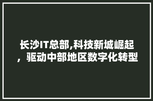 长沙IT总部,科技新城崛起，驱动中部地区数字化转型