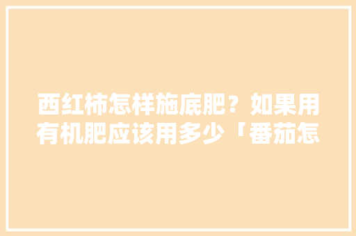西红柿怎样施底肥？如果用有机肥应该用多少「番茄怎么种田种植视频」 西红柿怎样施底肥？如果用有机肥应该用多少「番茄怎么种田种植视频」 植物种类
