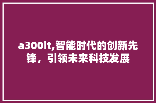 a300it,智能时代的创新先锋，引领未来科技发展