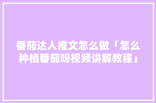 番茄达人推文怎么做「怎么种植番茄呀视频讲解教程」 番茄达人推文怎么做「怎么种植番茄呀视频讲解教程」 番茄病虫害防治