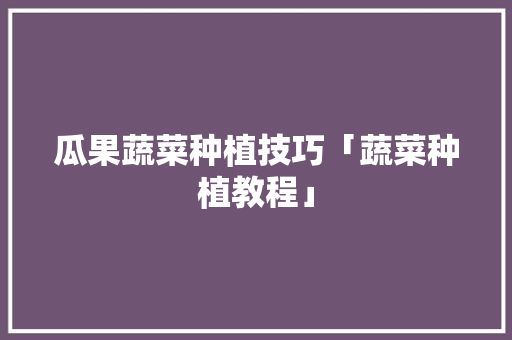 瓜果蔬菜种植技巧「蔬菜种植教程」 瓜果蔬菜种植技巧「蔬菜种植教程」 农业常识