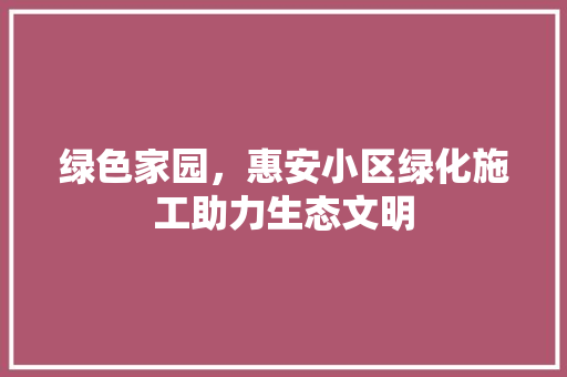 绿色家园,惠安小区绿化施工助力生态文明 农业常识 绿色家园,惠安小区绿化施工助力生态文明 农业常识