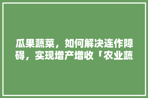 瓜果蔬菜，如何解决连作障碍，实现增产增收「农业蔬菜种植技巧和方法」