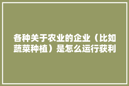 各种关于农业的企业（比如蔬菜种植）是怎么运行获利的「蔬菜种植技巧原理图解图片」 各种关于农业的企业（比如蔬菜种植）是怎么运行获利的「蔬菜种植技巧原理图解图片」 植物种类