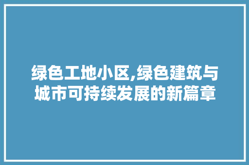 绿色工地小区,绿色建筑与城市可持续发展的新篇章