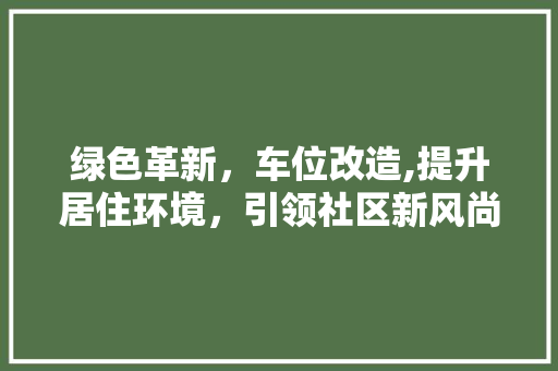 绿色革新，车位改造,提升居住环境，引领社区新风尚