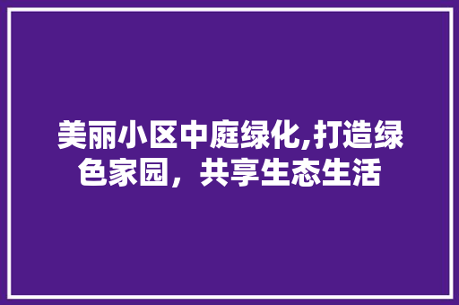 美丽小区中庭绿化,打造绿色家园，共享生态生活 农业常识