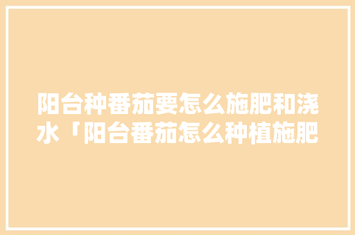 阳台种番茄要怎么施肥和浇水「阳台番茄怎么种植施肥呢视频」 阳台种番茄要怎么施肥和浇水「阳台番茄怎么种植施肥呢视频」 番茄病虫害防治