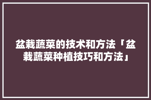 盆栽蔬菜的技术和方法「盆栽蔬菜种植技巧和方法」 盆栽蔬菜的技术和方法「盆栽蔬菜种植技巧和方法」 花朵知识