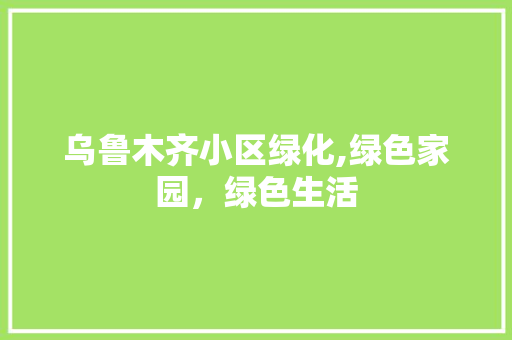 乌鲁木齐小区绿化,绿色家园，绿色生活 农业常识