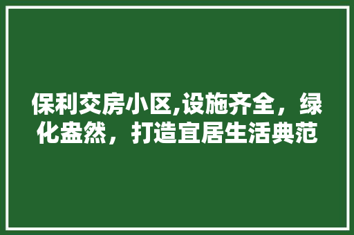 保利交房小区,设施齐全，绿化盎然，打造宜居生活典范