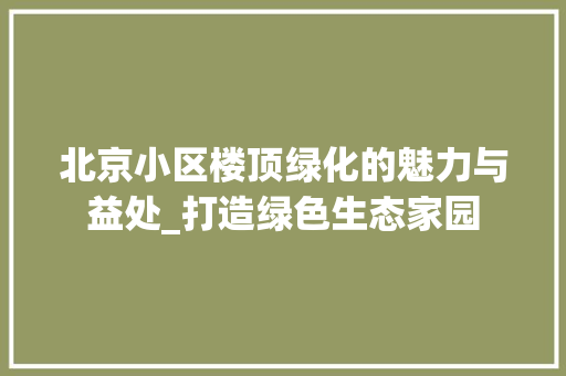 北京小区楼顶绿化的魅力与益处_打造绿色生态家园