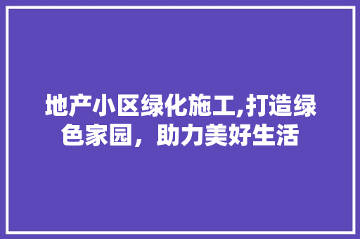 地产小区绿化施工,打造绿色家园，助力美好生活