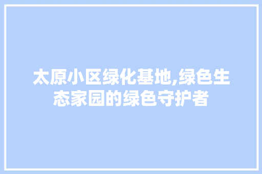 太原小区绿化基地,绿色生态家园的绿色守护者