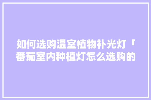 如何选购温室植物补光灯「番茄室内种植灯怎么选购的」 如何选购温室植物补光灯「番茄室内种植灯怎么选购的」 土壤施肥