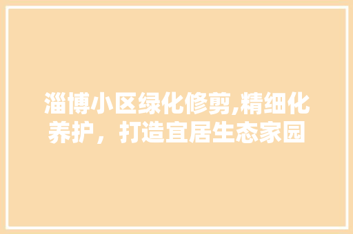 淄博小区绿化修剪,精细化养护，打造宜居生态家园