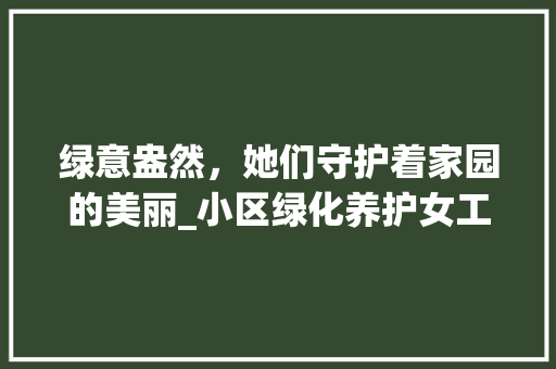 绿意盎然，她们守护着家园的美丽_小区绿化养护女工风采录