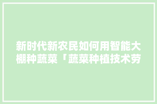 新时代新农民如何用智能大棚种蔬菜「蔬菜种植技术劳动技巧有哪些」 新时代新农民如何用智能大棚种蔬菜「蔬菜种植技术劳动技巧有哪些」 土壤施肥