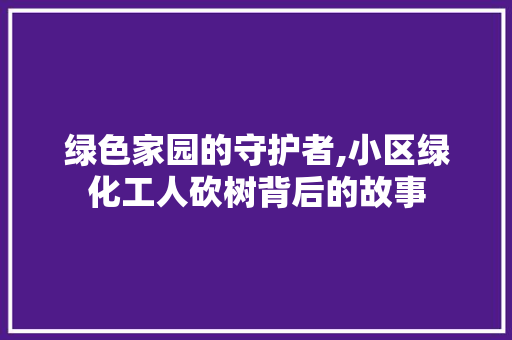 绿色家园的守护者,小区绿化工人砍树背后的故事 土壤施肥