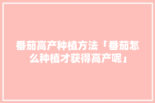 番茄高产种植方法「番茄怎么种植才获得高产呢」 番茄高产种植方法「番茄怎么种植才获得高产呢」 种植技巧