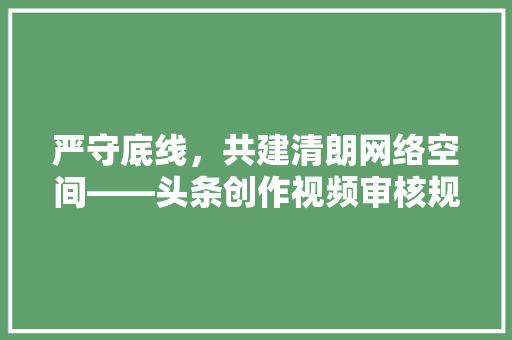 严守底线，共建清朗网络空间——头条创作视频审核规则解读