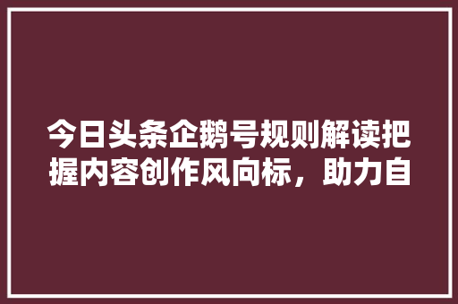 今日头条企鹅号规则解读把握内容创作风向标，助力自媒体成长 种植技巧