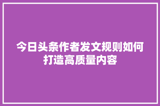今日头条作者发文规则如何打造高质量内容
