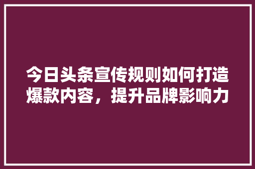 今日头条宣传规则如何打造爆款内容,提升品牌影响力 种植技巧 今日头条宣传规则如何打造爆款内容,提升品牌影响力 种植技巧