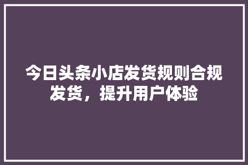 今日头条小店发货规则合规发货，提升用户体验