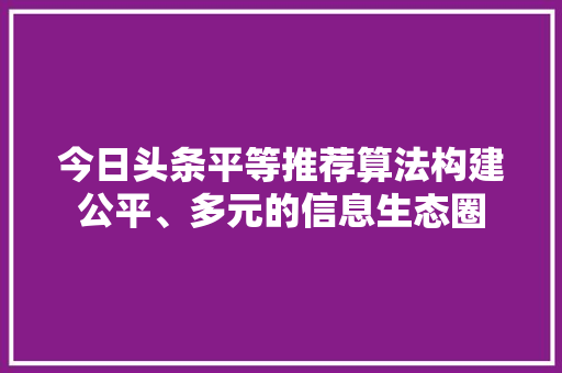 今日头条平等推荐算法构建公平、多元的信息生态圈 农业常识