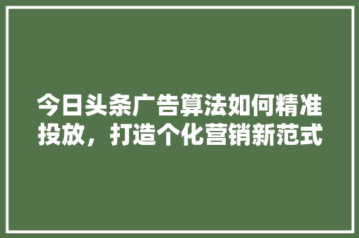 今日头条广告算法如何精准投放，打造个化营销新范式 农业常识