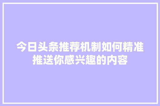 今日头条推荐机制如何精准推送你感兴趣的内容