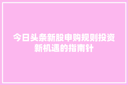 今日头条新股申购规则投资新机遇的指南针