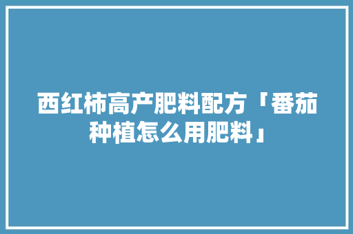 西红柿高产肥料配方「番茄种植怎么用肥料」 西红柿高产肥料配方「番茄种植怎么用肥料」 土壤施肥