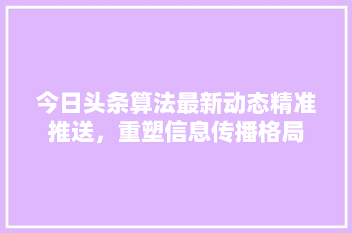 今日头条算法最新动态精准推送，重塑信息传播格局 种植技巧