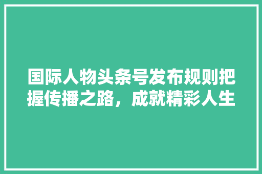 国际人物头条号发布规则把握传播之路，成就精彩人生