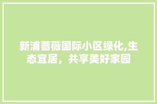 新浦蔷薇国际小区绿化,生态宜居，共享美好家园 土壤施肥