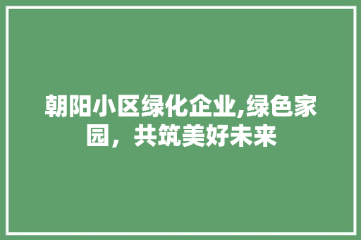 朝阳小区绿化企业,绿色家园，共筑美好未来
