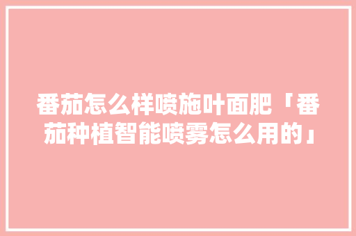 番茄怎么样喷施叶面肥「番茄种植智能喷雾怎么用的」 番茄种植技巧 番茄怎么样喷施叶面肥「番茄种植智能喷雾怎么用的」 番茄怎么样喷施叶面肥「番茄种植智能喷雾怎么用的」 番茄种植技巧