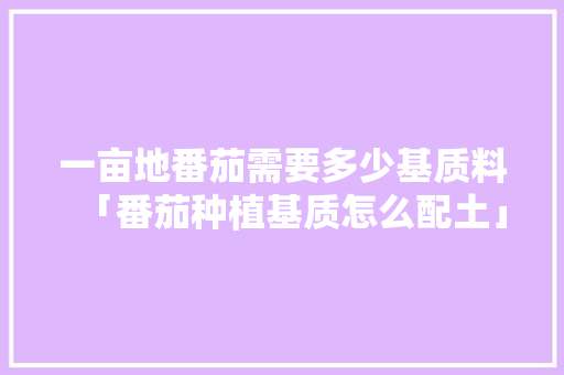 一亩地番茄需要多少基质料「番茄种植基质怎么配土」 一亩地番茄需要多少基质料「番茄种植基质怎么配土」 植物种类
