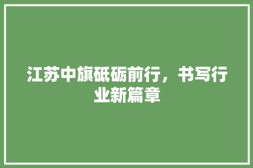 江苏中旗砥砺前行，书写行业新篇章