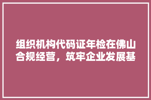 组织机构代码证年检在佛山合规经营，筑牢企业发展基石