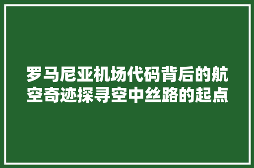 罗马尼亚机场代码背后的航空奇迹探寻空中丝路的起点
