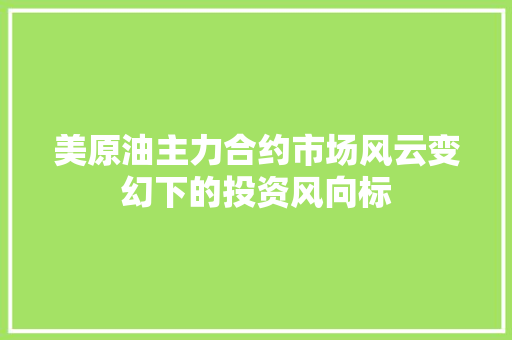 美原油主力合约市场风云变幻下的投资风向标