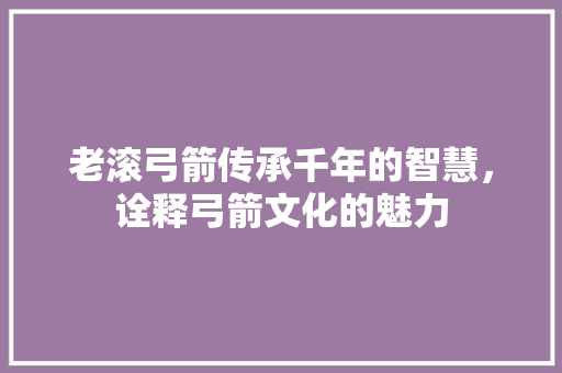 老滚弓箭传承千年的智慧，诠释弓箭文化的魅力 番茄种植技巧