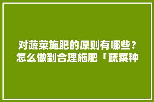 对蔬菜施肥的原则有哪些？怎么做到合理施肥「蔬菜种植技巧及用肥方法」 对蔬菜施肥的原则有哪些？怎么做到合理施肥「蔬菜种植技巧及用肥方法」 种植技巧