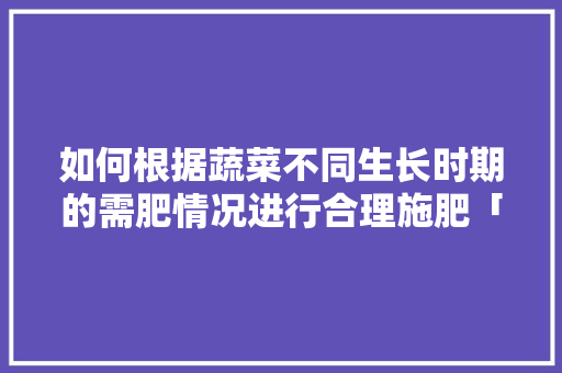 如何根据蔬菜不同生长时期的需肥情况进行合理施肥「蔬菜种植基本技巧施肥篇视频」 如何根据蔬菜不同生长时期的需肥情况进行合理施肥「蔬菜种植基本技巧施肥篇视频」 种植技巧