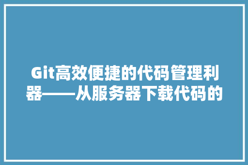 Git高效便捷的代码管理利器——从服务器下载代码的方法指南 花朵知识